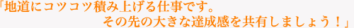 「地道にコツコツ積み上げる仕事です。その先の大きな達成感を共有しましょう！」